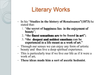 Literary Works
• In his “Studies in the history of Renaissance”(1873) he
stated that:
1. “the secret of happiness lies in the enjoyment of
beauty”;
2. “the finest sensations are to be found in art”;
3. “the deepest and noblest emotions can be
experienced in a life meant as a work of art.”
• Through our senses we can enjoy any form of artistic
beauty and thus live a deep spiritual experience.
• This is particularly true if we live our life as if it were a
work of art.
• These ideas made him a sort of ascetic hedonist.
 