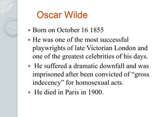Oscar Wilde
 Born on October 16 1855
 He was one of the most successful
playwrights of late Victorian London and
one of the greatest celebrities of his days.
 He suffered a dramatic downfall and was
imprisoned after been convicted of “gross
indecency” for homosexual acts.
 He died in Paris in 1900.
 
