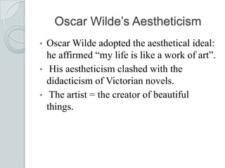 Oscar Wilde’s Aestheticism
• Oscar Wilde adopted the aesthetical ideal:
he affirmed “my life is like a work of art”.
• His aestheticism clashed with the
didacticism of Victorian novels.
• The artist = the creator of beautiful
things.
 