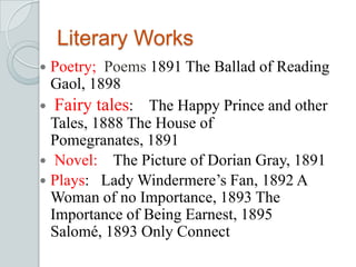Literary Works
 Poetry; Poems 1891 The Ballad of Reading
Gaol, 1898
 Fairy tales: The Happy Prince and other
Tales, 1888 The House of
Pomegranates, 1891
 Novel: The Picture of Dorian Gray, 1891
 Plays: Lady Windermere’s Fan, 1892 A
Woman of no Importance, 1893 The
Importance of Being Earnest, 1895
Salomé, 1893 Only Connect
 