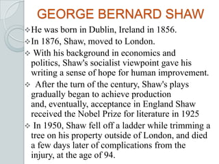 GEORGE BERNARD SHAW
He was born in Dublin, Ireland in 1856.
In 1876, Shaw, moved to London.
 With his background in economics and
politics, Shaw's socialist viewpoint gave his
writing a sense of hope for human improvement.
 After the turn of the century, Shaw's plays
gradually began to achieve production
and, eventually, acceptance in England Shaw
received the Nobel Prize for literature in 1925
 In 1950, Shaw fell off a ladder while trimming a
tree on his property outside of London, and died
a few days later of complications from the
injury, at the age of 94.
 