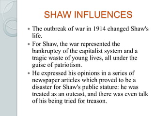 SHAW INFLUENCES
 The outbreak of war in 1914 changed Shaw's
life.
 For Shaw, the war represented the
bankruptcy of the capitalist system and a
tragic waste of young lives, all under the
guise of patriotism.
 He expressed his opinions in a series of
newspaper articles which proved to be a
disaster for Shaw's public stature: he was
treated as an outcast, and there was even talk
of his being tried for treason.
 