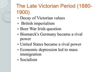 The Late Victorian Period (1880-
1900)
 Decay of Victorian values
 British imperialism
 Boer War Irish question
 Bismarck's Germany became a rival
power
 United States became a rival power
 Economic depression led to mass
immigration
 Socialism
 