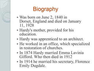 Biography
 Was born on June 2, 1840 in
Dorset, England and died on January
11, 1928
 Hardy's mother, provided for his
education.
 Hardy was apprenticed to an architect.
 He worked in an office, which specialized
in restoration of churches.
 In 1874 Hardy married Emma Lavinia
Gifford. Who then died in 1912
 In 1914 he married his secretary, Florence
Emily Dugdale.
 