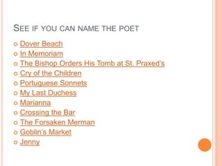 SEE IF YOU CAN NAME THE POET
 Dover Beach
 In Memoriam
 The Bishop Orders His Tomb at St. Praxed’s
 Cry of the Children
 Portuguese Sonnets
 My Last Duchess
 Marianna
 Crossing the Bar
 The Forsaken Merman
 Goblin’s Market
 Jenny
 