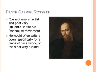 DANTE GABRIEL ROSSETTI
 Rossetti was an artist
and poet very
influential in the pre-
Raphaelite movement.
 He would often write a
poem specifically for a
piece of his artwork, or
the other way around.
 