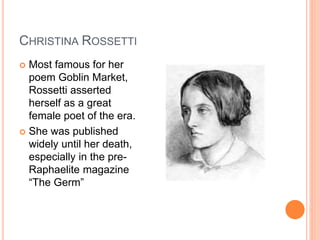CHRISTINA ROSSETTI
 Most famous for her
poem Goblin Market,
Rossetti asserted
herself as a great
female poet of the era.
 She was published
widely until her death,
especially in the pre-
Raphaelite magazine
“The Germ”
 