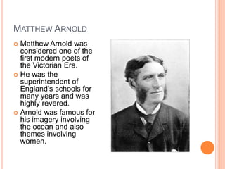 MATTHEW ARNOLD
 Matthew Arnold was
considered one of the
first modern poets of
the Victorian Era.
 He was the
superintendent of
England’s schools for
many years and was
highly revered.
 Arnold was famous for
his imagery involving
the ocean and also
themes involving
women.
 