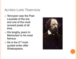 ALFRED LORD TENNYSON
 Tennyson was the Poet
Laureate of the era,
and one of the most
revered poets of all
time.
 His lengthy poem In
Memoriam is his most
famous.
 He is the 2nd most
quoted writer after
Shakespeare.
 