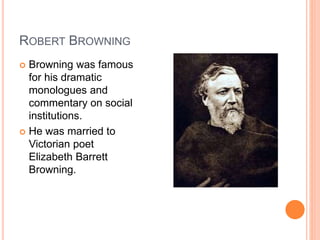ROBERT BROWNING
 Browning was famous
for his dramatic
monologues and
commentary on social
institutions.
 He was married to
Victorian poet
Elizabeth Barrett
Browning.
 