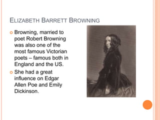 ELIZABETH BARRETT BROWNING
 Browning, married to
poet Robert Browning
was also one of the
most famous Victorian
poets – famous both in
England and the US.
 She had a great
influence on Edgar
Allen Poe and Emily
Dickinson.
 