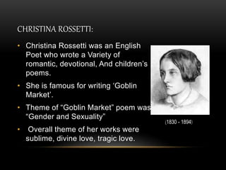 CHRISTINA ROSSETTI:
• Christina Rossetti was an English
Poet who wrote a Variety of
romantic, devotional, And children’s
poems.
• She is famous for writing ‘Goblin
Market’.
• Theme of “Goblin Market” poem was
“Gender and Sexuality”
• Overall theme of her works were
sublime, divine love, tragic love.
(1830 - 1894)
 