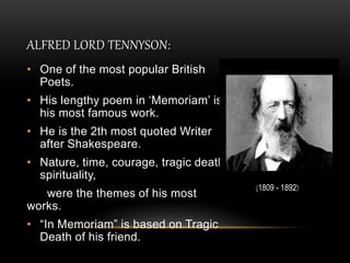 ALFRED LORD TENNYSON:
• One of the most popular British
Poets.
• His lengthy poem in ‘Memoriam’ is
his most famous work.
• He is the 2th most quoted Writer
after Shakespeare.
• Nature, time, courage, tragic death,
spirituality,
were the themes of his most
works.
• “In Memoriam” is based on Tragic
Death of his friend.
(1809 - 1892)
 