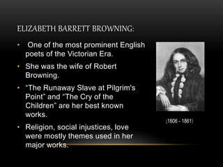 ELIZABETH BARRETT BROWNING:
• One of the most prominent English
poets of the Victorian Era.
• She was the wife of Robert
Browning.
• “The Runaway Slave at Pilgrim's
Point” and “The Cry of the
Children” are her best known
works.
• Religion, social injustices, love
were mostly themes used in her
major works.
(1806 - 1861)
 