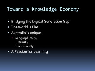 Toward a Knowledge Economy
 Bridging the Digital Generation Gap
 TheWorld is Flat
 Australia is unique
 Geographically,
Culturally,
Economically
 A Passion for Learning
 