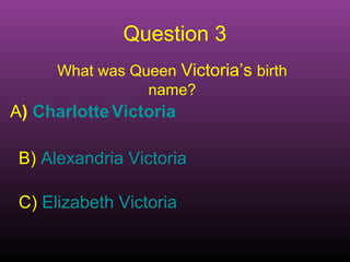 Question 3 
What was Queen Victoria’s birth 
name? 
A) Charlotte Victoria 
B) Alexandria Victoria 
C) Elizabeth Victoria 
 