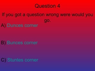 Question 4 
If you got a question wrong were would you 
go. 
A) Dunces corner 
B) Bunces corner 
C) Stuntes corner 
 