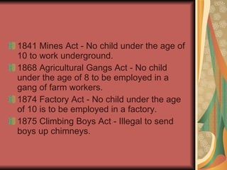 1841 Mines Act - No child under the age of 10 to work underground.  1868 Agricultural Gangs Act - No child under the age of 8 to be employed in a gang of farm workers.  1874 Factory Act - No child under the age of 10 is to be employed in a factory.  1875 Climbing Boys Act - Illegal to send boys up chimneys.  
