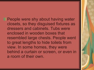 People were shy about having water closets, so they disguised fixtures as dressers and cabinets. Tubs were enclosed in wooden boxes that resembled large chests. People went to great lengths to hide toilets from view. In some homes, they were behind a curtain or screen, or even in a room of their own. 