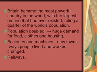 Britain became the most powerful country in the world, with the largest empire that had ever existed, ruling a quarter of the world's population.  Population doubled,  ->  huge demand for food, clothes and housing.  Factories and machines - new towns -ways people lived and worked changed.  Railways.  