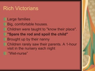 Rich Victorians Large families Big, comfortable houses.  Children were taught to "know their place".  "Spare the rod and spoil the child"     Brought up by their nanny Children rarely saw their parents. A 1-hour visit in the nursery each night  ” Wet-nurse” 