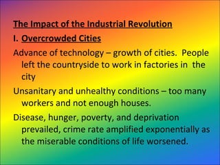 The Impact of the Industrial Revolution
I. Overcrowded Cities
Advance of technology – growth of cities. People
left the countryside to work in factories in the
city
Unsanitary and unhealthy conditions – too many
workers and not enough houses.
Disease, hunger, poverty, and deprivation
prevailed, crime rate amplified exponentially as
the miserable conditions of life worsened.
 