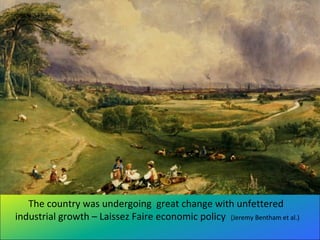 The country was undergoing great change with unfettered
industrial growth – Laissez Faire economic policy (Jeremy Bentham et al.)
 