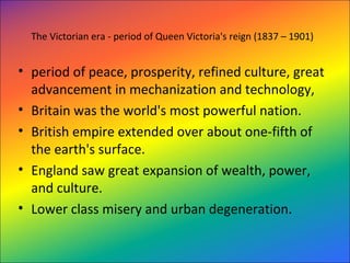 The Victorian era - period of Queen Victoria's reign (1837 – 1901)
• period of peace, prosperity, refined culture, great 
advancement in mechanization and technology, 
• Britain was the world's most powerful nation. 
• British empire extended over about one-fifth of 
the earth's surface. 
• England saw great expansion of wealth, power, 
and culture.  
• Lower class misery and urban degeneration.
 