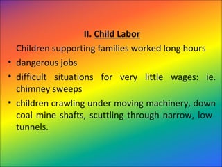 II. Child Labor
Children supporting families worked long hours
• dangerous jobs
• difficult situations for very little wages: ie.
chimney sweeps
• children crawling under moving machinery, down
coal mine shafts, scuttling through narrow, low
tunnels.
 