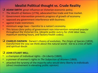 Idealist Political thought vs. Crude Reality
 ADAM SMITH: great influence on Victorian economic policy.
• The Wealth of Nations (1776), advocated free trade and free market.
• Government intervention prevents progress of growth of economy
• opposed any government interference with business.
• against trade restrictions
• minimum wage laws – harmful to a nation's economy.
• This laissez-faire policy of government non-intervention remained popular
throughout the Victorian Era. (despite public outcry for child labor laws,
maximum working hours, and factory health codes).
 CHARLES DARWIN: Darwin’s theory of evolution, The Origin of Species (1859),
transformed the way we think about the natural world - led to a crisis of faith
and spiritual doubt
 JOHN STUART MILL:
• a champion of individual rights - On Liberty (1869),
• a pioneer of women’s rights in The Subjection of Women (1869).
• attacked the tyranny of the majority who would deny liberty to individuals
(direct involvement in elevating public opinion)
 