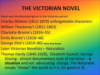THE VICTORIAN NOVEL
Novel was the dominant genre in the Victorian period.  
Charles Dickens (1812-1870) unforgettable characters 
William Thackeray's (1811-1863)
Charlotte Bronte’s (1816–55) 
Emily Bronte’s (1818–48) 
George Eliot's (1819–80) (Mary Anne Evans)
Later Victorian Novelists – Naturalists 
Thomas Hardy (1840-1928),  Elisabeth Gaskell, George 
Gissing - almost documentary style of narrative  - a
situation and not  advocating  change. The Naturalist 
simply “shows” the world as it is, for good or ill. 
 