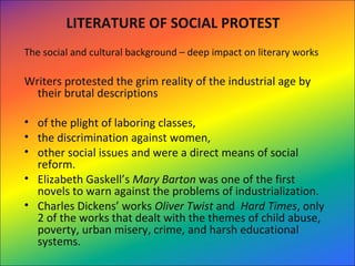 LITERATURE OF SOCIAL PROTEST
The social and cultural background – deep impact on literary works
Writers protested the grim reality of the industrial age by  
their brutal descriptions 
• of the plight of laboring classes, 
• the discrimination against women, 
• other social issues and were a direct means of social 
reform.  
• Elizabeth Gaskell’s Mary Barton was one of the first 
novels to warn against the problems of industrialization. 
• Charles Dickens’ works Oliver Twist and  Hard Times, only 
2 of the works that dealt with the themes of child abuse, 
poverty, urban misery, crime, and harsh educational 
systems. 
 