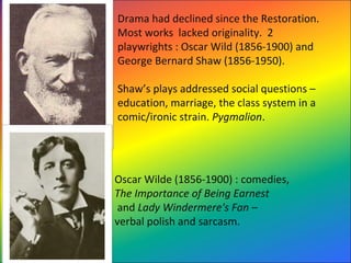 Drama had declined since the Restoration.  
Most works  lacked originality.  2 
playwrights : Oscar Wild (1856-1900) and 
George Bernard Shaw (1856-1950). 
Shaw’s plays addressed social questions – 
education, marriage, the class system in a 
comic/ironic strain. Pygmalion.   
Oscar Wilde (1856-1900) : comedies, 
The Importance of Being Earnest
 and Lady Windermere's Fan – 
verbal polish and sarcasm.  
 