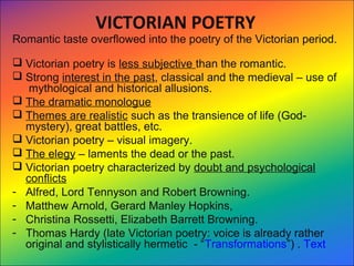 VICTORIAN POETRY
Romantic taste overflowed into the poetry of the Victorian period.
 Victorian poetry is less subjective than the romantic.
 Strong interest in the past, classical and the medieval – use of
mythological and historical allusions.
 The dramatic monologue
 Themes are realistic such as the transience of life (God-
mystery), great battles, etc.
 Victorian poetry – visual imagery.
 The elegy – laments the dead or the past.
 Victorian poetry characterized by doubt and psychological
conflicts
- Alfred, Lord Tennyson and Robert Browning.
- Matthew Arnold, Gerard Manley Hopkins,
- Christina Rossetti, Elizabeth Barrett Browning.
- Thomas Hardy (late Victorian poetry: voice is already rather
original and stylistically hermetic - “Transformations”) . Text
     
 