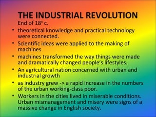 THE INDUSTRIAL REVOLUTION
End of 18th
 c.  
• theoretical knowledge and practical technology 
were connected.  
• Scientific ideas were applied to the making of 
machines
• machines transformed the way things were made 
and dramatically changed people’s lifestyles.  
• An agricultural nation concerned with urban and 
industrial growth
• as industry grew -> a rapid increase in the numbers 
of the urban working-class poor.  
• Workers in the cities lived in miserable conditions.  
Urban mismanagement and misery were signs of a 
massive change in English society.  
 