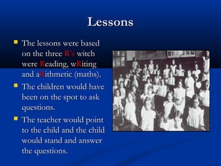 LessonsLessons
 The lessons were basedThe lessons were based
on the threeon the three R’sR’s witchwitch
werewere RReading, weading, wRRitingiting
and aand aRRithmetic (maths).ithmetic (maths).
 The children would haveThe children would have
been on the spot to askbeen on the spot to ask
questions.questions.
 The teacher would pointThe teacher would point
to the child and the childto the child and the child
would stand and answerwould stand and answer
the questions.the questions.
 