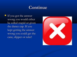 ContinueContinue
 If you got the answerIf you got the answer
wrong you would eitherwrong you would either
be called stupid or givenbe called stupid or given
the dunce cap. If youthe dunce cap. If you
kept getting the answerkept getting the answer
wrong you could get thewrong you could get the
cane, slipper or ruler!cane, slipper or ruler!
 