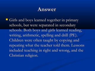 AnswerAnswer
 Girls and boys learned together in primaryGirls and boys learned together in primary
schools, but were separated in secondaryschools, but were separated in secondary
schools. Both boys and girls learned reading,schools. Both boys and girls learned reading,
writing, arithmetic, spelling and drill (PE).writing, arithmetic, spelling and drill (PE).
Children were often taught by copying andChildren were often taught by copying and
repeating what the teacher told them. Lessonsrepeating what the teacher told them. Lessons
included teaching in right and wrong, and theincluded teaching in right and wrong, and the
Christian religion.Christian religion.
 