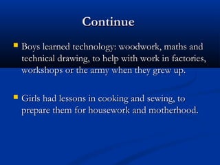 ContinueContinue
 Boys learned technology: woodwork, maths andBoys learned technology: woodwork, maths and
technical drawing, to help with work in factories,technical drawing, to help with work in factories,
workshops or the army when they grew up.workshops or the army when they grew up.
 Girls had lessons in cooking and sewing, toGirls had lessons in cooking and sewing, to
prepare them for housework and motherhood.prepare them for housework and motherhood.
 