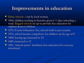 Improvements in educationImprovements in education
 Dame schoolsDame schools – run by local women– run by local women
 1844, children working in factories given 6 ½ days schooling a1844, children working in factories given 6 ½ days schooling a
week.week. Ragged schoolsRagged schools set up to provide free education forset up to provide free education for
orphans & poor childrenorphans & poor children
 1870, Forster Education Act, schools built to pro country1870, Forster Education Act, schools built to pro country
 1876, school became compulsory for children up the age of 81876, school became compulsory for children up the age of 8
 1880, leaving age increased to 101880, leaving age increased to 10
 1889, increased to 121889, increased to 12
 1891, ‘schools pence’ abolished, free education for everyone1891, ‘schools pence’ abolished, free education for everyone
introducedintroduced
 
