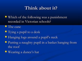 Think about it?Think about it?
 Which of the following was a punishmentWhich of the following was a punishment
recorded in Victorian schools?recorded in Victorian schools?
 The caneThe cane
 Tying a pupil to a deskTying a pupil to a desk
 Hanging logs around a pupil’s neckHanging logs around a pupil’s neck
 Putting a naughty pupil in a basket hanging fromPutting a naughty pupil in a basket hanging from
the roofthe roof
 Wearing a dunce’s hatWearing a dunce’s hat
 