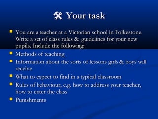  Your taskYour task
 You are a teacher at a Victorian school in Folkestone.You are a teacher at a Victorian school in Folkestone.
Write a set of class rules & guidelines for your newWrite a set of class rules & guidelines for your new
pupils. Include the following:pupils. Include the following:
 Methods of teachingMethods of teaching
 Information about the sorts of lessons girls & boys willInformation about the sorts of lessons girls & boys will
receivereceive
 What to expect to find in a typical classroomWhat to expect to find in a typical classroom
 Rules of behaviour, e.g. how to address your teacher,Rules of behaviour, e.g. how to address your teacher,
how to enter the classhow to enter the class
 PunishmentsPunishments
 