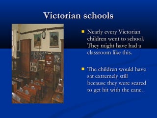 Victorian schoolsVictorian schools
 Nearly every VictorianNearly every Victorian
children went to school.children went to school.
They might have had aThey might have had a
classroom like this.classroom like this.
 The children would haveThe children would have
sat extremely stillsat extremely still
because they were scaredbecause they were scared
to get hit with the cane.to get hit with the cane.
 