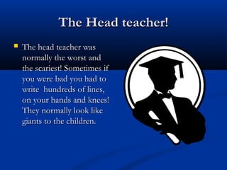 The Head teacher!The Head teacher!
 The head teacher wasThe head teacher was
normally the worst andnormally the worst and
the scariest! Sometimes ifthe scariest! Sometimes if
you were bad you had toyou were bad you had to
write hundreds of lines,write hundreds of lines,
on your hands and knees!on your hands and knees!
They normally look likeThey normally look like
giants to the children.giants to the children.
 