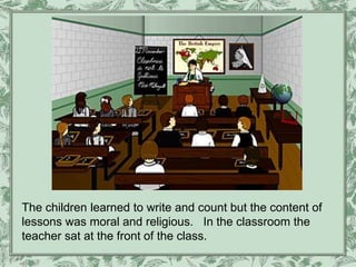 The children learned to write and count but the content of
lessons was moral and religious. In the classroom the
teacher sat at the front of the class.
 