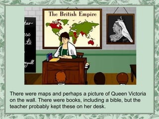 There were maps and perhaps a picture of Queen Victoria
on the wall. There were books, including a bible, but the
teacher probably kept these on her desk.
 