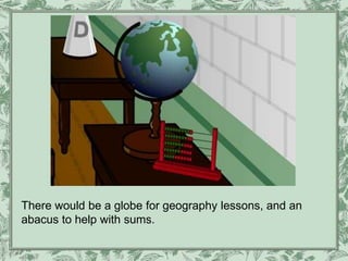 There would be a globe for geography lessons, and an
abacus to help with sums.
 
