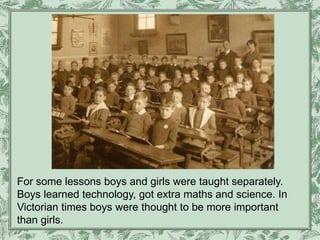 For some lessons boys and girls were taught separately.
Boys learned technology, got extra maths and science. In
Victorian times boys were thought to be more important
than girls.
 
