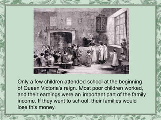 Only a few children attended school at the beginning
of Queen Victoria's reign. Most poor children worked,
and their earnings were an important part of the family
income. If they went to school, their families would
lose this money.
 