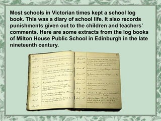 Most schools in Victorian times kept a school log
book. This was a diary of school life. It also records
punishments given out to the children and teachers’
comments. Here are some extracts from the log books
of Milton House Public School in Edinburgh in the late
nineteenth century.
 